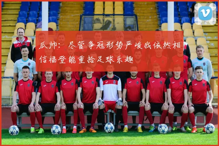 瓜帅：尽管争冠形势严峻我依然相信福登能重拾足球乐趣