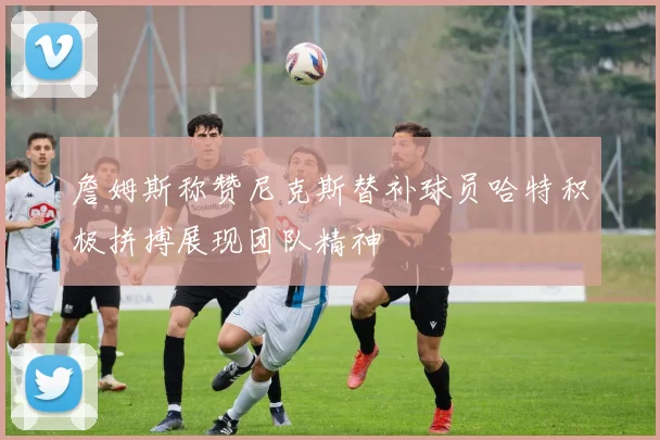 詹姆斯称赞尼克斯替补球员哈特积极拼搏展现团队精神