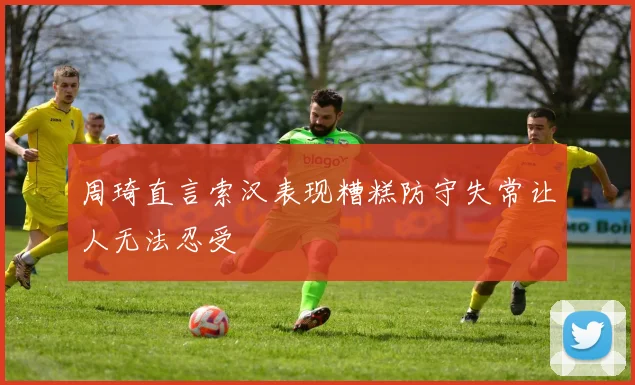 周琦直言索汉表现糟糕防守失常让人无法忍受