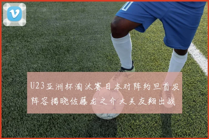 U23亚洲杯淘汰赛日本对阵约旦首发阵容揭晓佐藤龙之介大关友翔出战