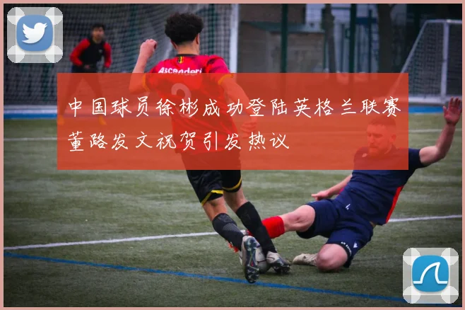 中国球员徐彬成功登陆英格兰联赛董路发文祝贺引发热议