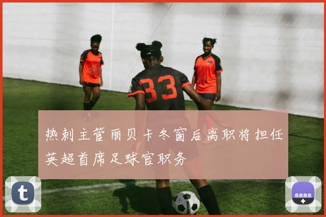 热刺主管丽贝卡冬窗后离职将担任英超首席足球官职务