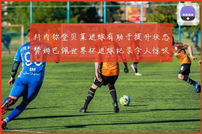 科内称登贝莱进球有助于提升状态赞姆巴佩世界杯进球纪录令人惊叹