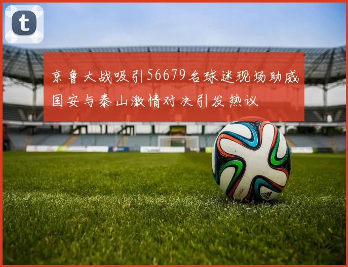 京鲁大战吸引56679名球迷现场助威国安与泰山激情对决引发热议