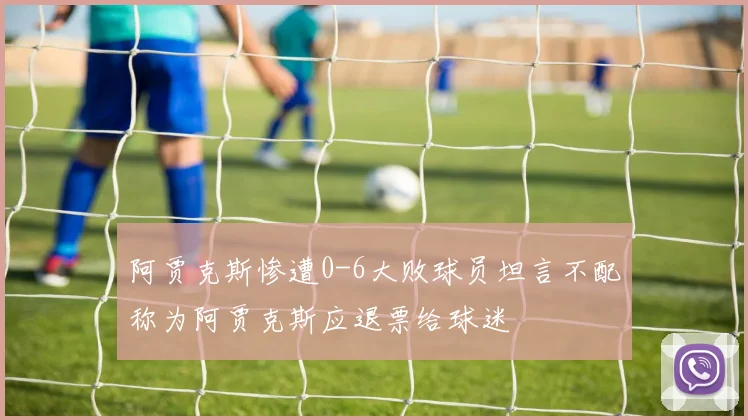 阿贾克斯惨遭0-6大败球员坦言不配称为阿贾克斯应退票给球迷