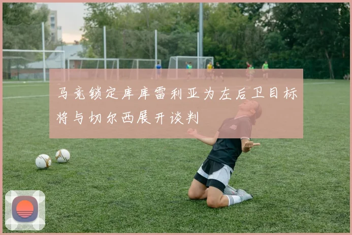 马竞锁定库库雷利亚为左后卫目标将与切尔西展开谈判