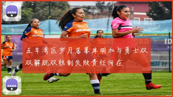 五年湾区岁月落幕库明加与勇士双双解脱双轨制失败责任何在