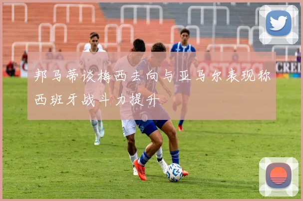 邦马蒂谈梅西去向与亚马尔表现称西班牙战斗力提升