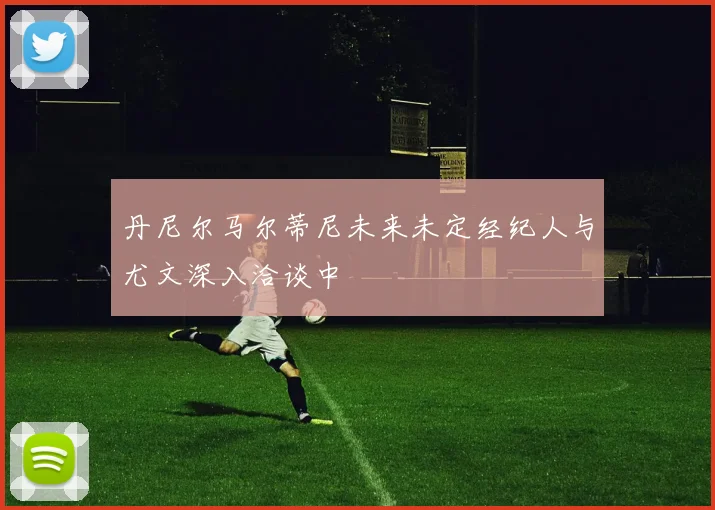 丹尼尔马尔蒂尼未来未定经纪人与尤文深入洽谈中