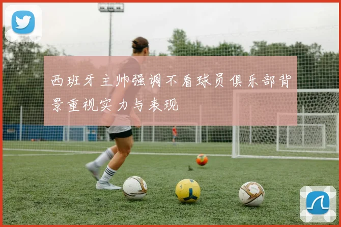西班牙主帅强调不看球员俱乐部背景重视实力与表现
