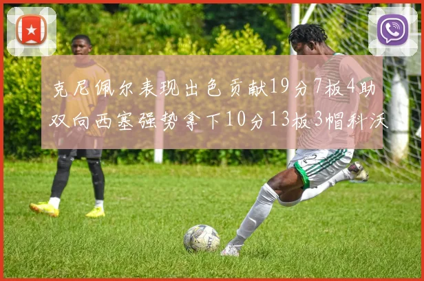 克尼佩尔表现出色贡献19分7板4助双向西塞强势拿下10分13板3帽科沃德也有17分2帽的精彩表现