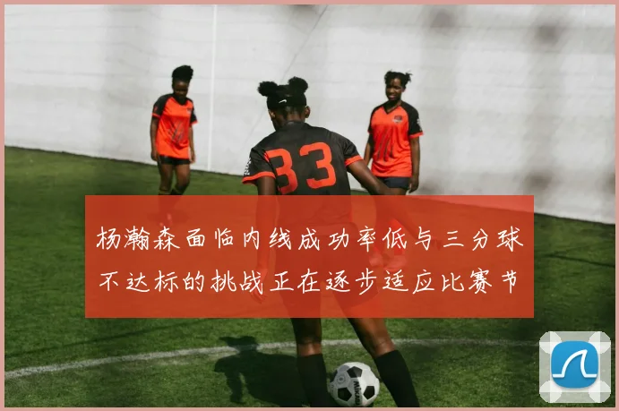杨瀚森面临内线成功率低与三分球不达标的挑战正在逐步适应比赛节奏