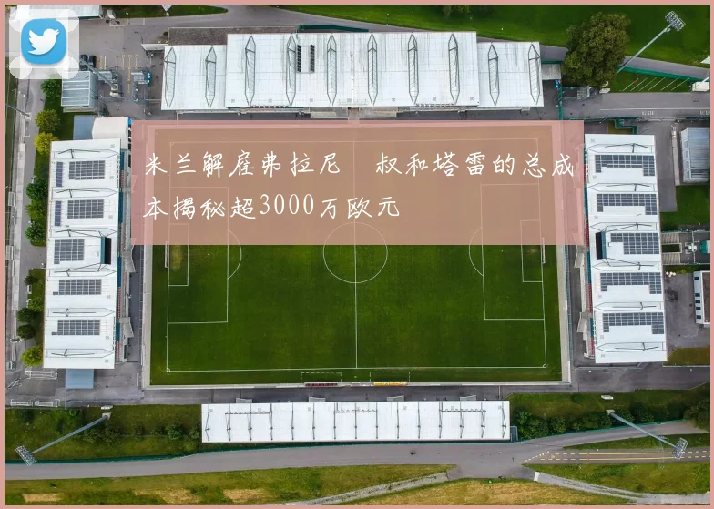 米兰解雇弗拉尼囧叔和塔雷的总成本揭秘超3000万欧元
