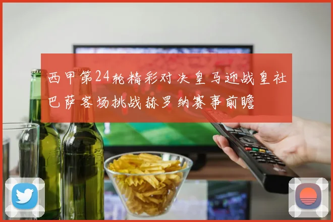 西甲第24轮精彩对决皇马迎战皇社巴萨客场挑战赫罗纳赛事前瞻