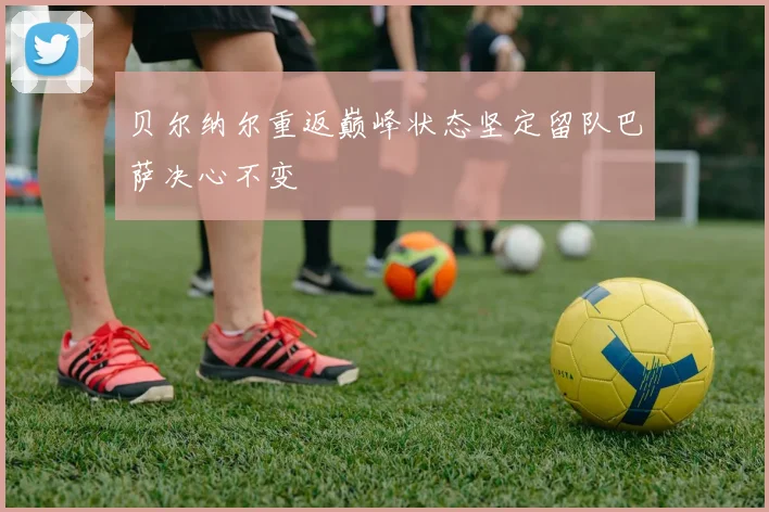 贝尔纳尔重返巅峰状态坚定留队巴萨决心不变