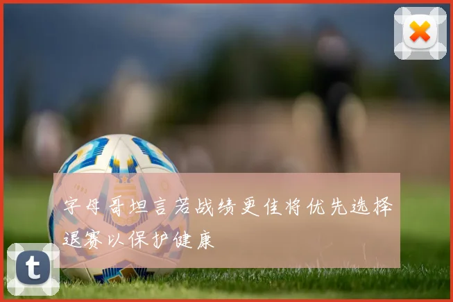 字母哥坦言若战绩更佳将优先选择退赛以保护健康
