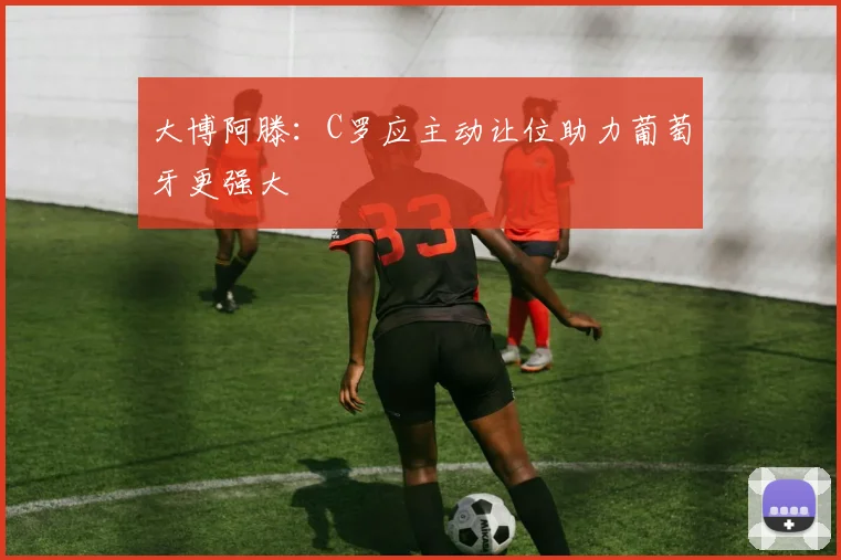 大博阿滕：C罗应主动让位助力葡萄牙更强大