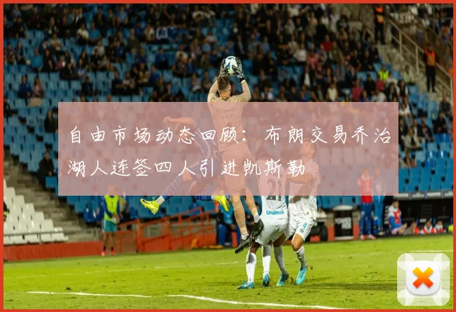 自由市场动态回顾：布朗交易乔治湖人连签四人引进凯斯勒