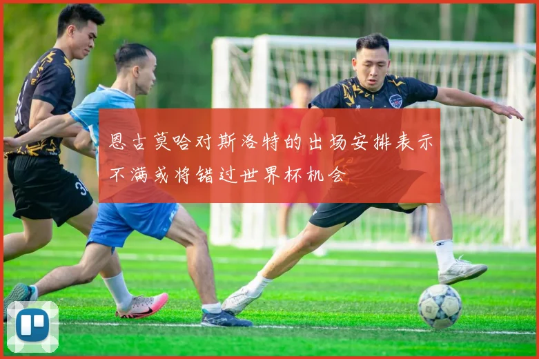 恩古莫哈对斯洛特的出场安排表示不满或将错过世界杯机会
